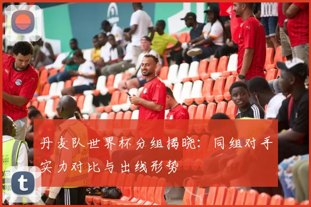 丹麦队世界杯分组揭晓：同组对手实力对比与出线形势