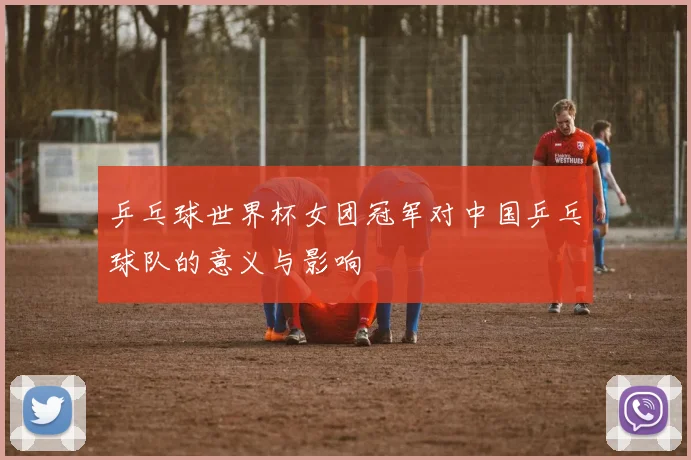 乒乓球世界杯女团冠军对中国乒乓球队的意义与影响