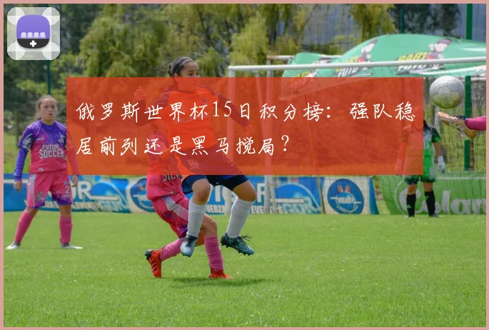 俄罗斯世界杯15日积分榜:强队稳居前列还是黑马搅局?