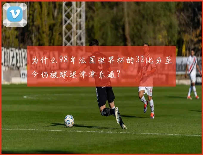 为什么98年法国世界杯的32比分至今仍被球迷津津乐道？