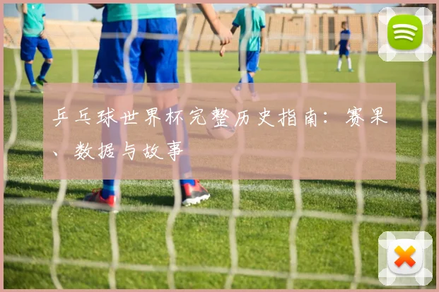 乒乓球世界杯完整历史指南：赛果、数据与故事