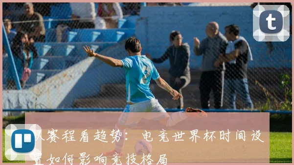 从赛程看趋势：电竞世界杯时间设置如何影响竞技格局