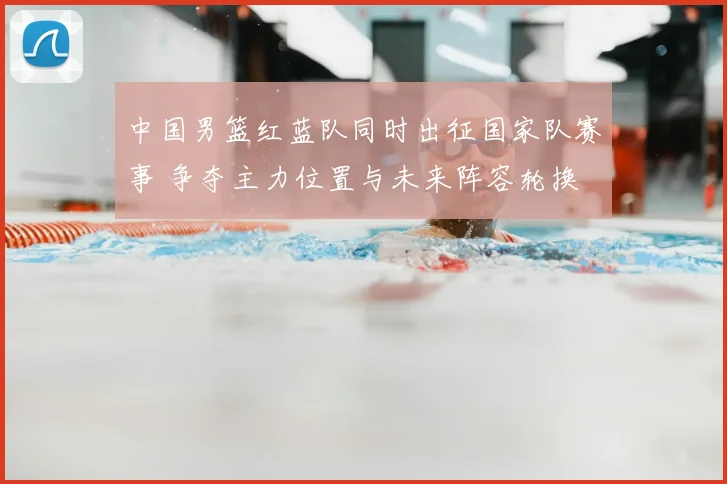 中国男篮红蓝队同时出征国家队赛事 争夺主力位置与未来阵容轮换