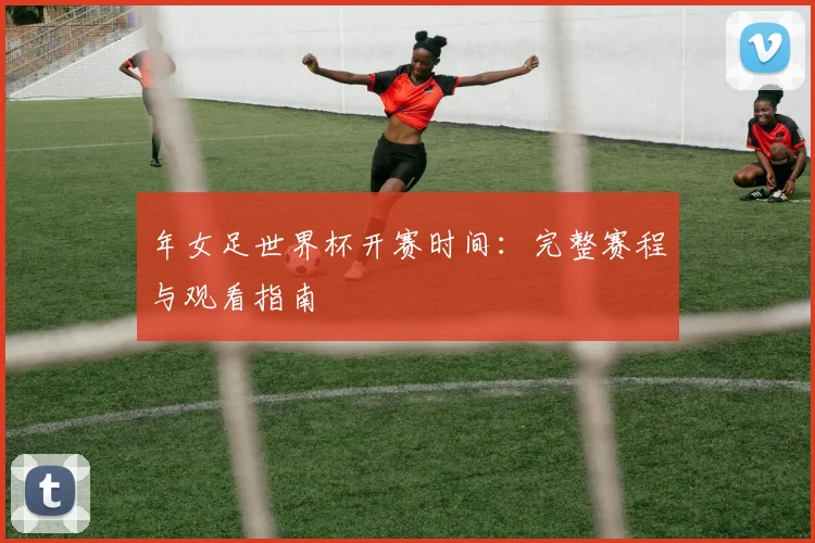 年女足世界杯开赛时间:完整赛程与观看指南