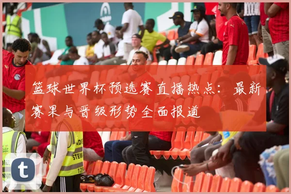 篮球世界杯预选赛直播热点：最新赛果与晋级形势全面报道