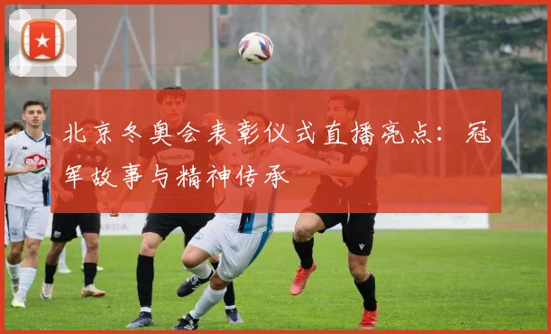 北京冬奥会表彰仪式直播亮点：冠军故事与精神传承