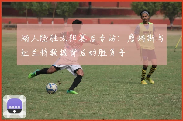 湖人险胜太阳赛后专访：詹姆斯与杜兰特数据背后的胜负手