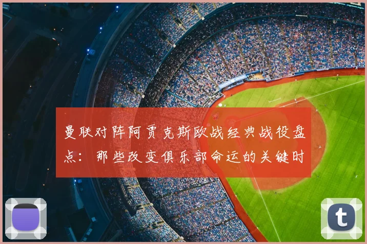 曼联对阵阿贾克斯欧战经典战役盘点：那些改变俱乐部命运的关键时刻