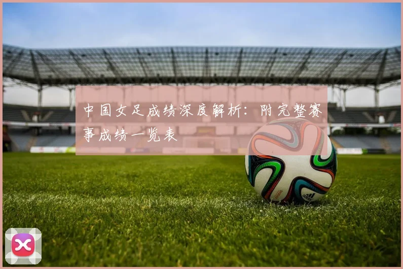 中国女足成绩深度解析：附完整赛事成绩一览表