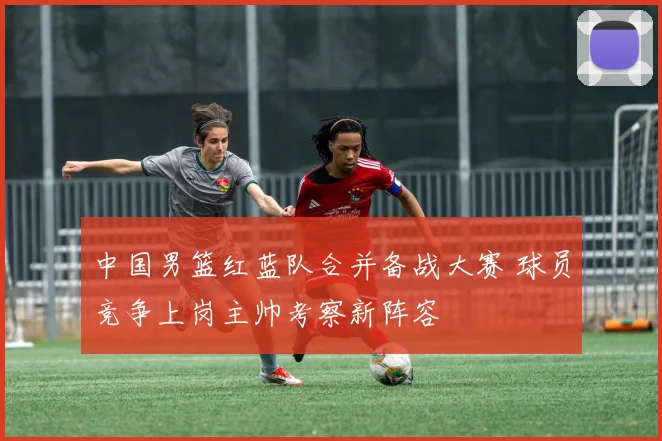 中国男篮红蓝队合并备战大赛 球员竞争上岗主帅考察新阵容