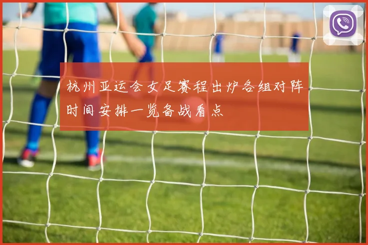 杭州亚运会女足赛程出炉各组对阵时间安排一览备战看点