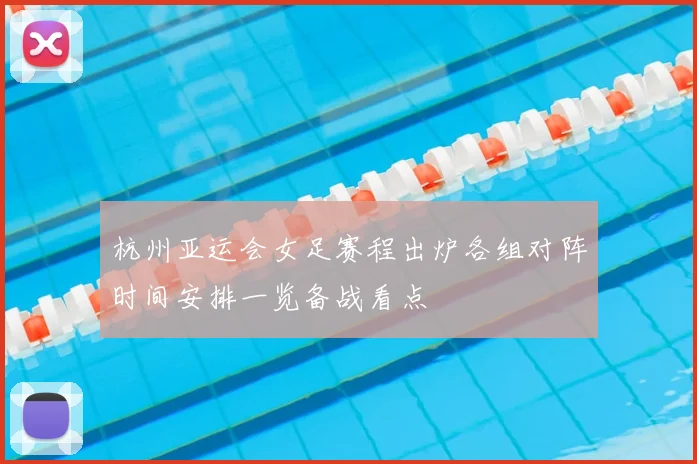 杭州亚运会女足赛程出炉各组对阵时间安排一览备战看点