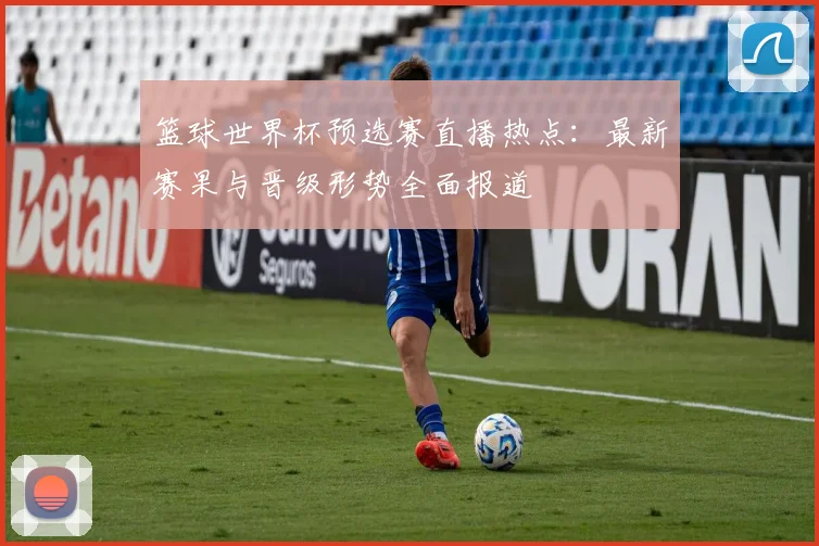 篮球世界杯预选赛直播热点:最新赛果与晋级形势全面报道