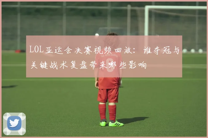 LOL亚运会决赛视频回放：谁夺冠与关键战术复盘带来哪些影响