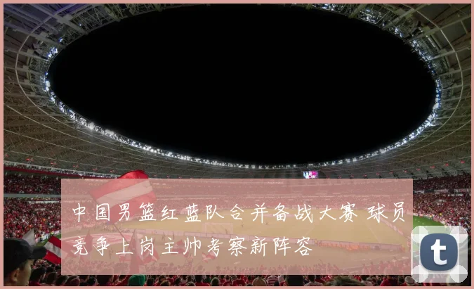 中国男篮红蓝队合并备战大赛 球员竞争上岗主帅考察新阵容