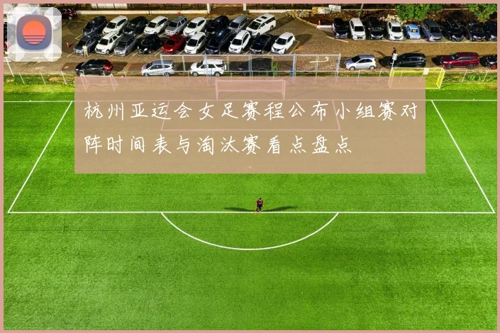 杭州亚运会女足赛程公布小组赛对阵时间表与淘汰赛看点盘点