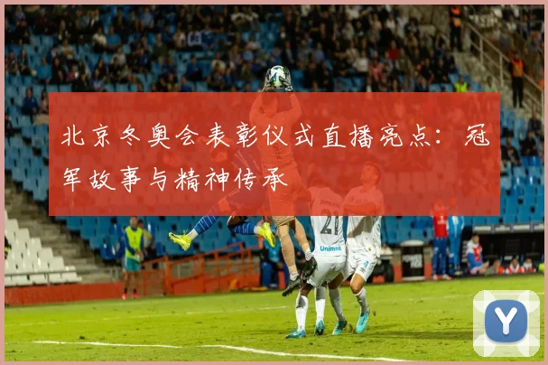 北京冬奥会表彰仪式直播亮点：冠军故事与精神传承