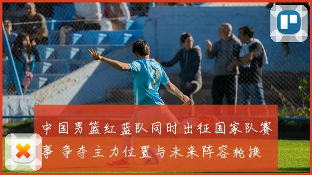 中国男篮红蓝队同时出征国家队赛事 争夺主力位置与未来阵容轮换