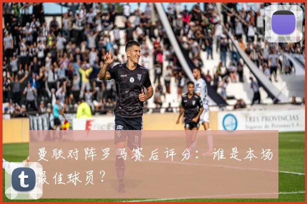 曼联对阵罗马赛后评分：谁是本场最佳球员？