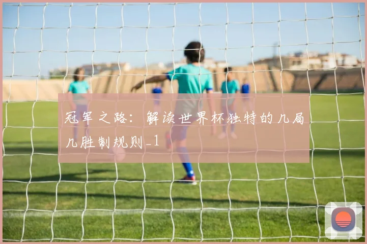 冠军之路：解读世界杯独特的几局几胜制规则_1